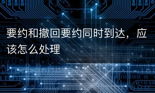 要约和撤回要约同时到达，应该怎么处理