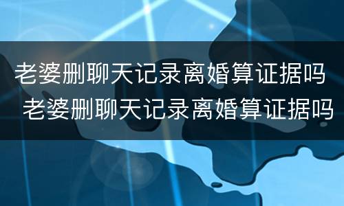 老婆删聊天记录离婚算证据吗 老婆删聊天记录离婚算证据吗怎么办