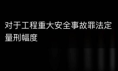 对于工程重大安全事故罪法定量刑幅度