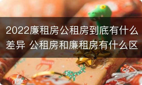 2022廉租房公租房到底有什么差异 公租房和廉租房有什么区别?2019年的