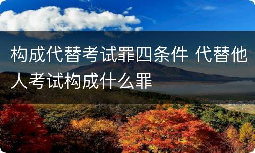 构成代替考试罪四条件 代替他人考试构成什么罪