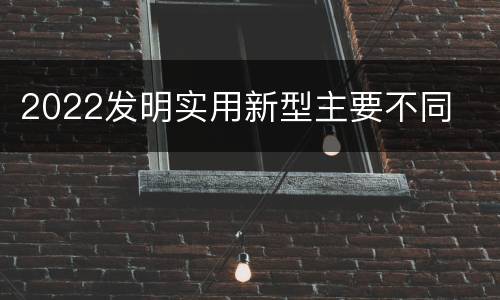 2022发明实用新型主要不同