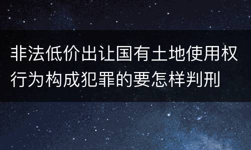 非法低价出让国有土地使用权行为构成犯罪的要怎样判刑