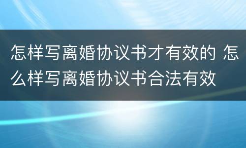怎样写离婚协议书才有效的 怎么样写离婚协议书合法有效