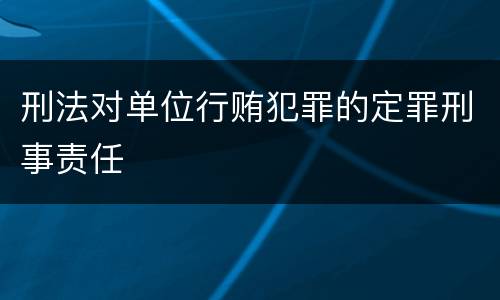 刑法对单位行贿犯罪的定罪刑事责任