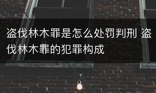 盗伐林木罪是怎么处罚判刑 盗伐林木罪的犯罪构成