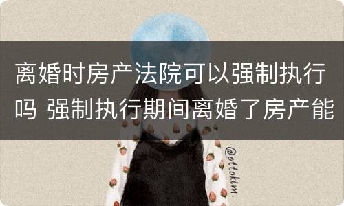 离婚时房产法院可以强制执行吗 强制执行期间离婚了房产能执行吗