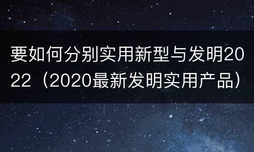 要如何分别实用新型与发明2022（2020最新发明实用产品）