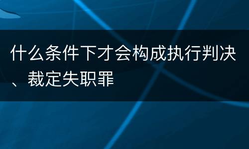 什么条件下才会构成执行判决、裁定失职罪