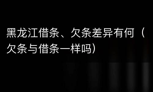 黑龙江借条、欠条差异有何（欠条与借条一样吗）