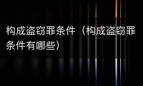 构成盗窃罪条件（构成盗窃罪条件有哪些）