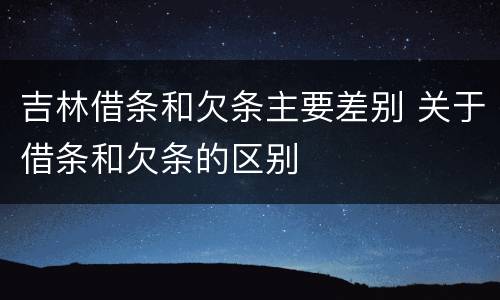 吉林借条和欠条主要差别 关于借条和欠条的区别