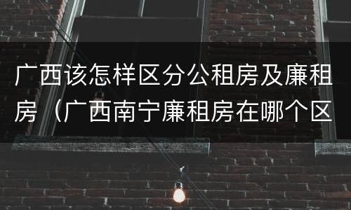 广西该怎样区分公租房及廉租房（广西南宁廉租房在哪个区域）