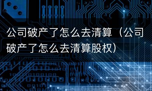 公司破产了怎么去清算（公司破产了怎么去清算股权）