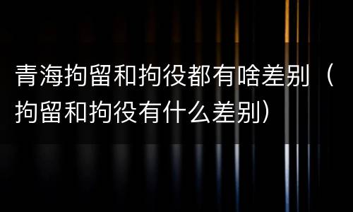 青海拘留和拘役都有啥差别（拘留和拘役有什么差别）