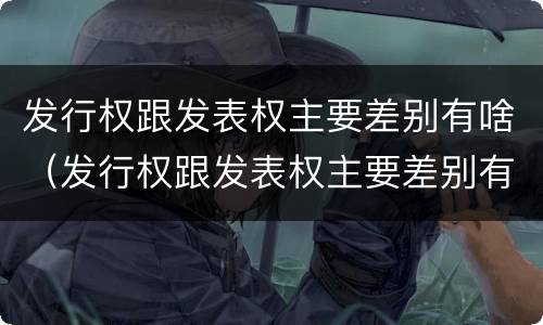 发行权跟发表权主要差别有啥（发行权跟发表权主要差别有啥不同）