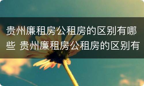 贵州廉租房公租房的区别有哪些 贵州廉租房公租房的区别有哪些呢