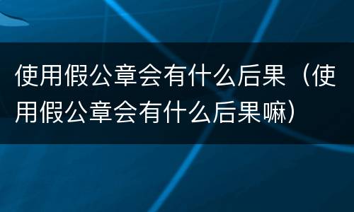 使用假公章会有什么后果（使用假公章会有什么后果嘛）