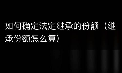 如何确定法定继承的份额（继承份额怎么算）