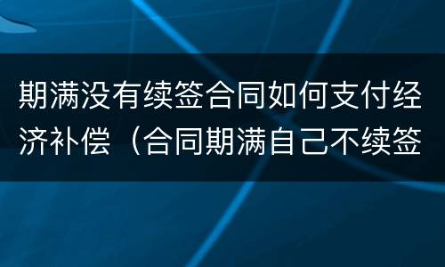 期满没有续签合同如何支付经济补偿（合同期满自己不续签有经济补偿吗）