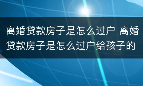 离婚贷款房子是怎么过户 离婚贷款房子是怎么过户给孩子的