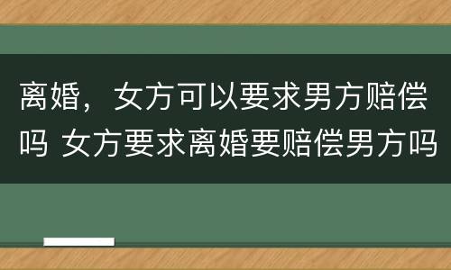 离婚，女方可以要求男方赔偿吗 女方要求离婚要赔偿男方吗?