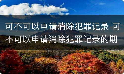 可不可以申请消除犯罪记录 可不可以申请消除犯罪记录的期限