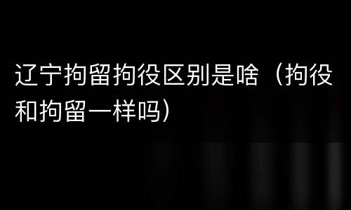 辽宁拘留拘役区别是啥（拘役和拘留一样吗）