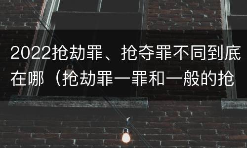 2022抢劫罪、抢夺罪不同到底在哪（抢劫罪一罪和一般的抢劫罪）