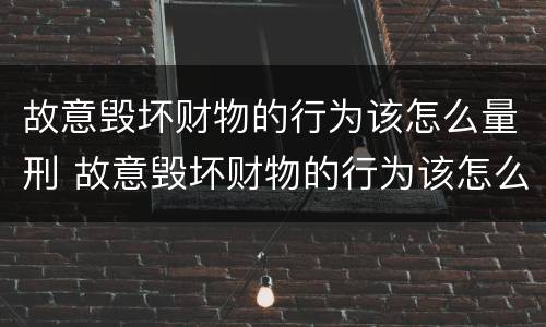 故意毁坏财物的行为该怎么量刑 故意毁坏财物的行为该怎么量刑呢