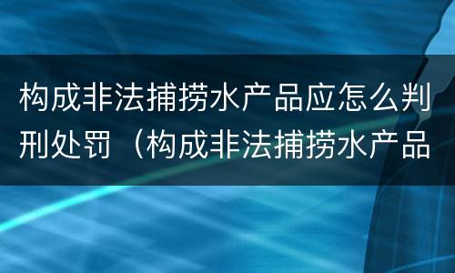 构成非法捕捞水产品应怎么判刑处罚（构成非法捕捞水产品应怎么判刑处罚）