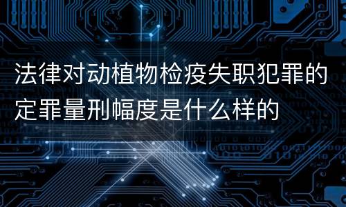 法律对动植物检疫失职犯罪的定罪量刑幅度是什么样的