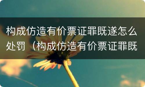 构成仿造有价票证罪既遂怎么处罚（构成仿造有价票证罪既遂怎么处罚）