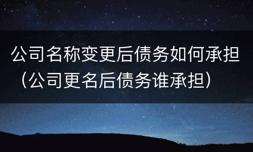 公司名称变更后债务如何承担（公司更名后债务谁承担）
