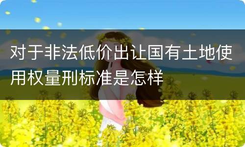 对于非法低价出让国有土地使用权量刑标准是怎样