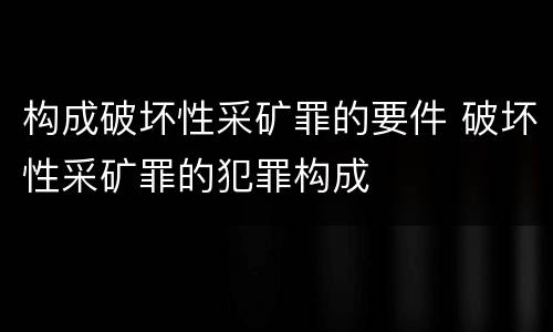构成破坏性采矿罪的要件 破坏性采矿罪的犯罪构成