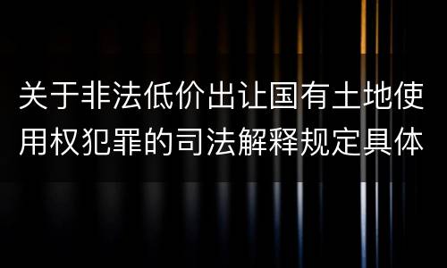 关于非法低价出让国有土地使用权犯罪的司法解释规定具体是什么