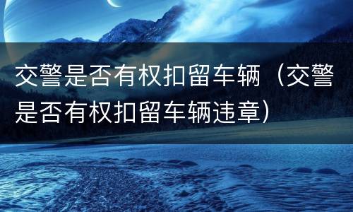 交警是否有权扣留车辆（交警是否有权扣留车辆违章）