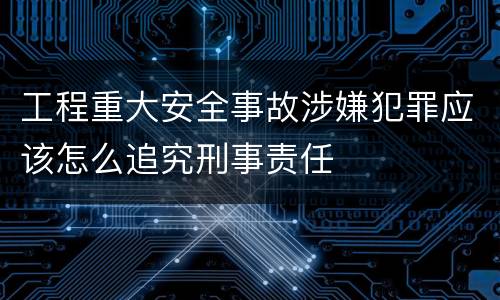工程重大安全事故涉嫌犯罪应该怎么追究刑事责任
