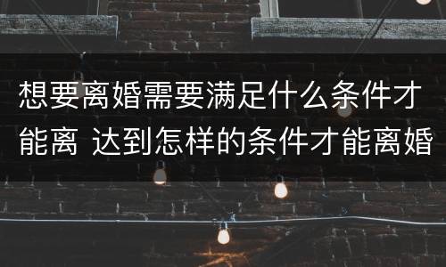 想要离婚需要满足什么条件才能离 达到怎样的条件才能离婚
