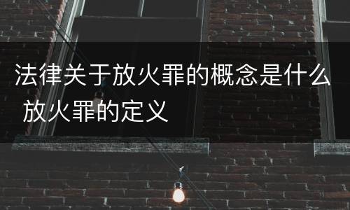 法律关于放火罪的概念是什么 放火罪的定义