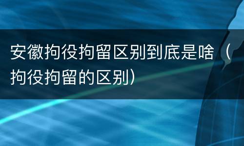 安徽拘役拘留区别到底是啥（拘役拘留的区别）