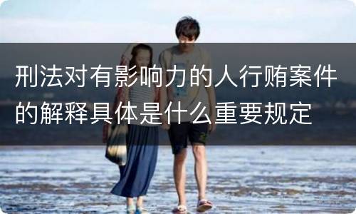 刑法对有影响力的人行贿案件的解释具体是什么重要规定