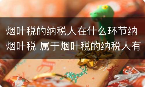 烟叶税的纳税人在什么环节纳烟叶税 属于烟叶税的纳税人有