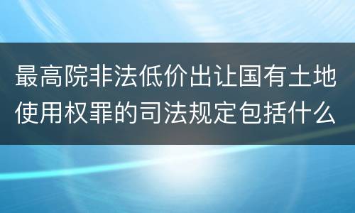 最高院非法低价出让国有土地使用权罪的司法规定包括什么内容