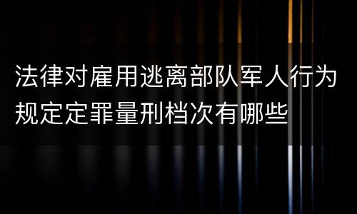 法律对雇用逃离部队军人行为规定定罪量刑档次有哪些