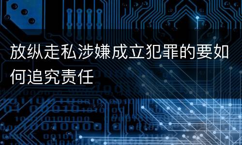 放纵走私涉嫌成立犯罪的要如何追究责任