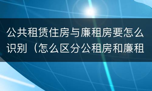 公共租赁住房与廉租房要怎么识别（怎么区分公租房和廉租房）