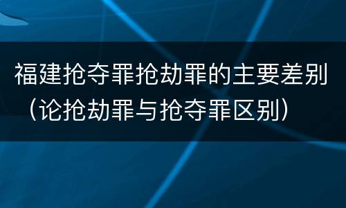 福建抢夺罪抢劫罪的主要差别（论抢劫罪与抢夺罪区别）