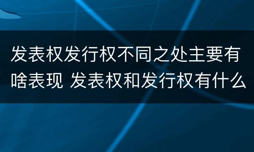 发表权发行权不同之处主要有啥表现 发表权和发行权有什么区别